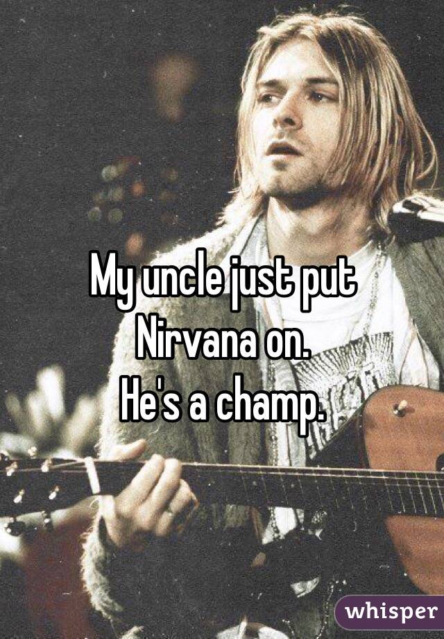 My uncle just put
Nirvana on.
He's a champ.