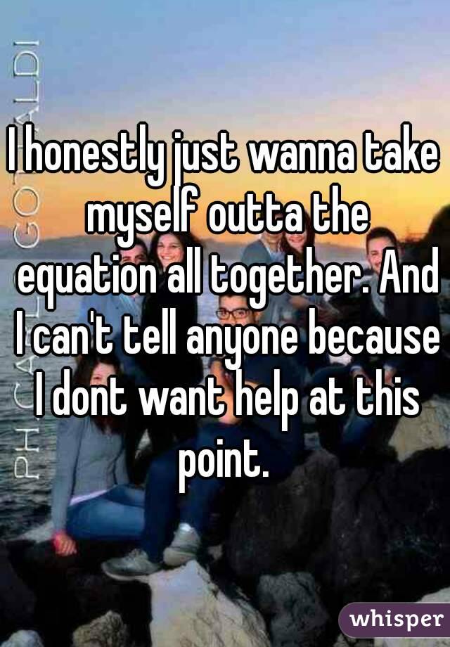 I honestly just wanna take myself outta the equation all together. And I can't tell anyone because I dont want help at this point. 