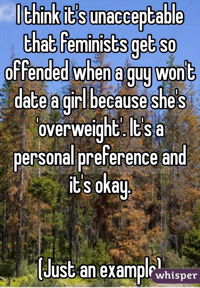 I think it's unacceptable that feminists get so offended when a guy won't date a girl because she's 'overweight'. It's a personal preference and it's okay.


(Just an example)