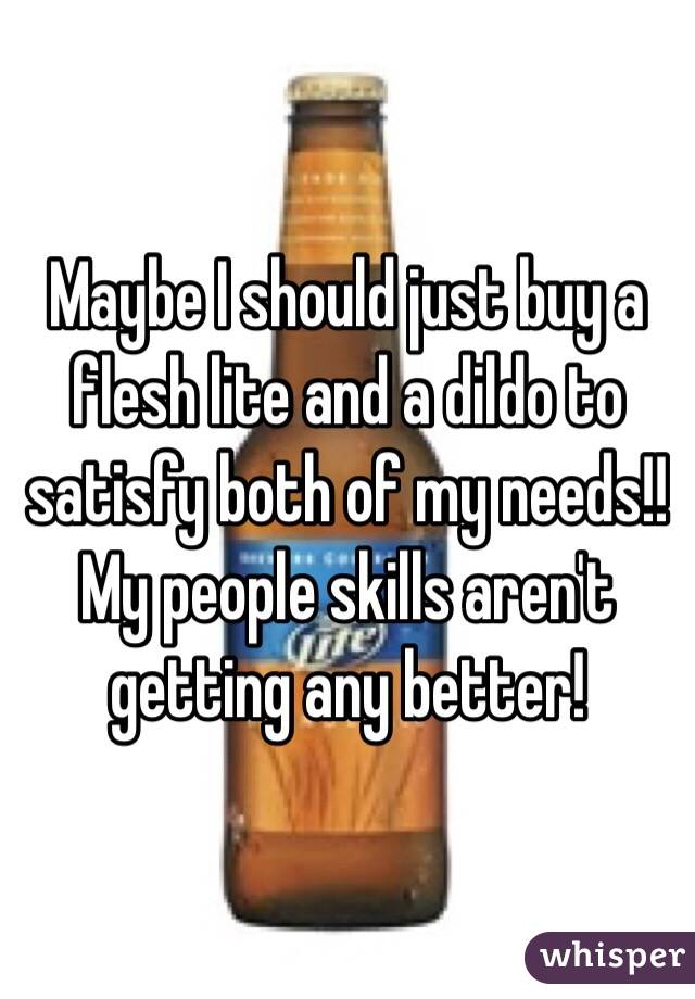 Maybe I should just buy a flesh lite and a dildo to satisfy both of my needs!!
My people skills aren't getting any better!