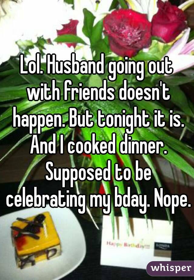 Lol. Husband going out with friends doesn't happen. But tonight it is. And I cooked dinner. Supposed to be celebrating my bday. Nope.