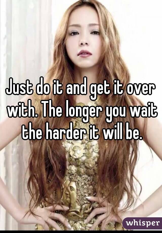 Just do it and get it over with. The longer you wait the harder it will be.