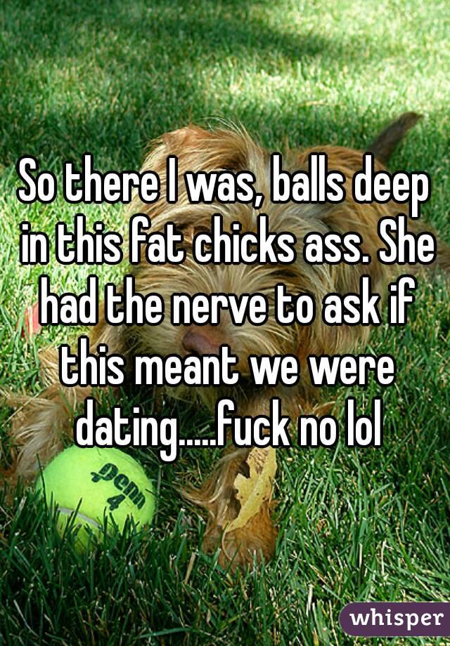 So there I was, balls deep in this fat chicks ass. She had the nerve to ask if this meant we were dating.....fuck no lol