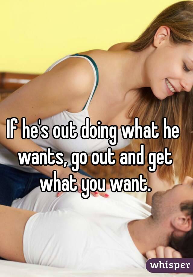 If he's out doing what he wants, go out and get what you want.