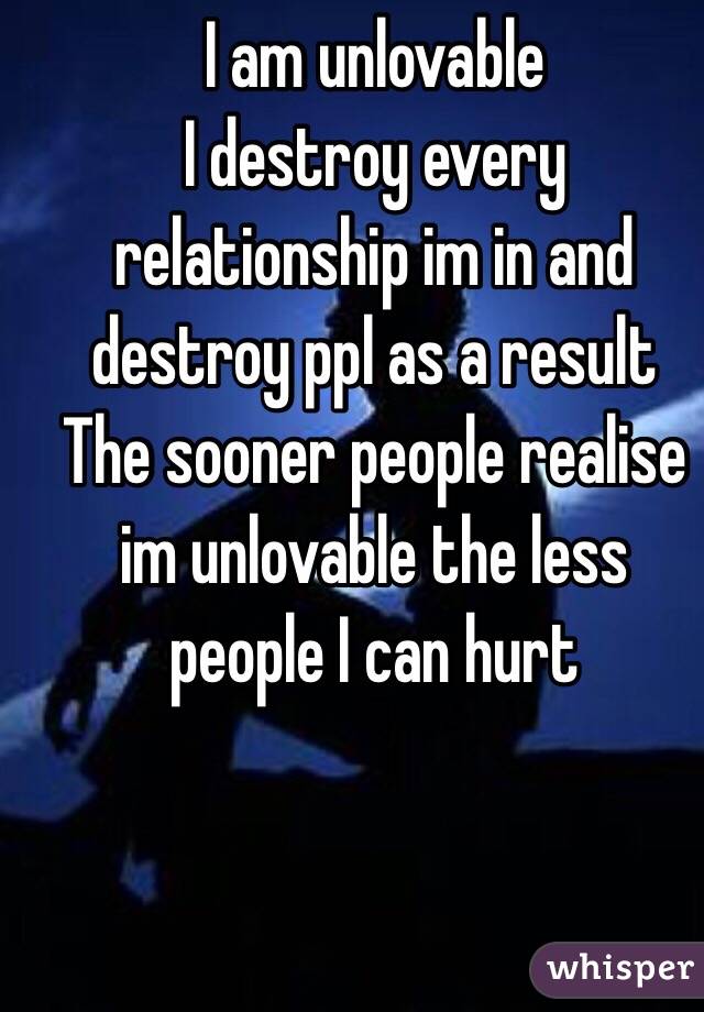 I am unlovable 
I destroy every relationship im in and destroy ppl as a result 
The sooner people realise im unlovable the less people I can hurt