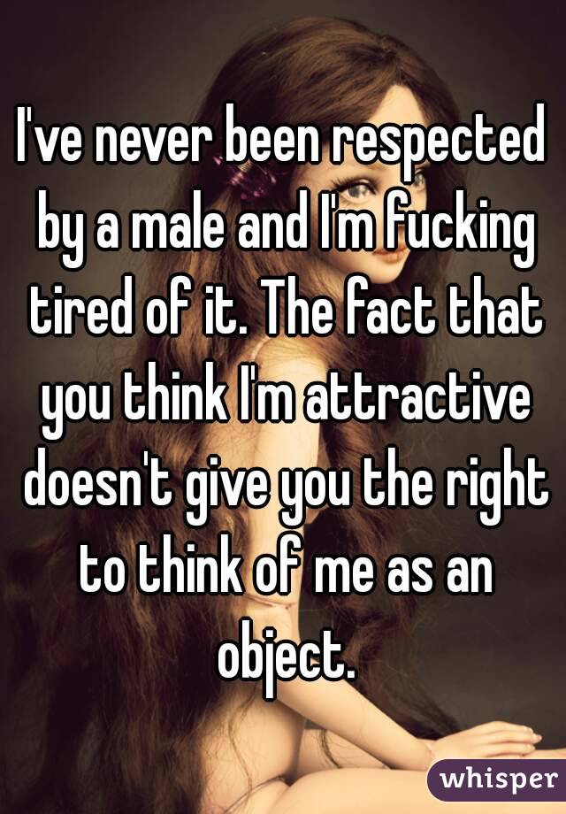 I've never been respected by a male and I'm fucking tired of it. The fact that you think I'm attractive doesn't give you the right to think of me as an object.