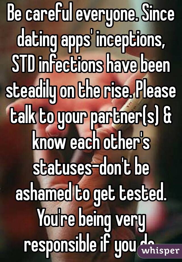 Be careful everyone. Since dating apps' inceptions, STD infections have been steadily on the rise. Please talk to your partner(s) & know each other's statuses-don't be ashamed to get tested. You're being very responsible if you do.