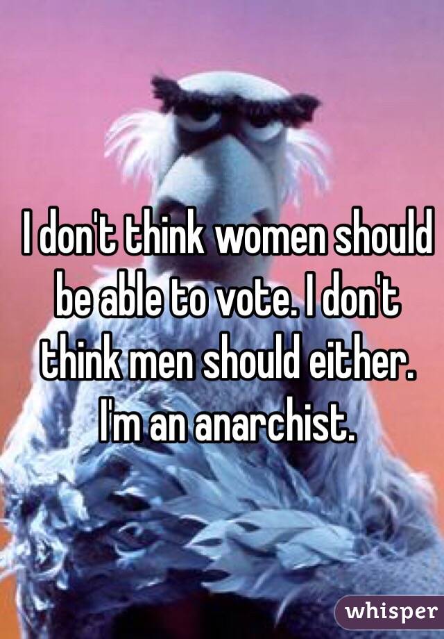 I don't think women should be able to vote. I don't think men should either. I'm an anarchist.