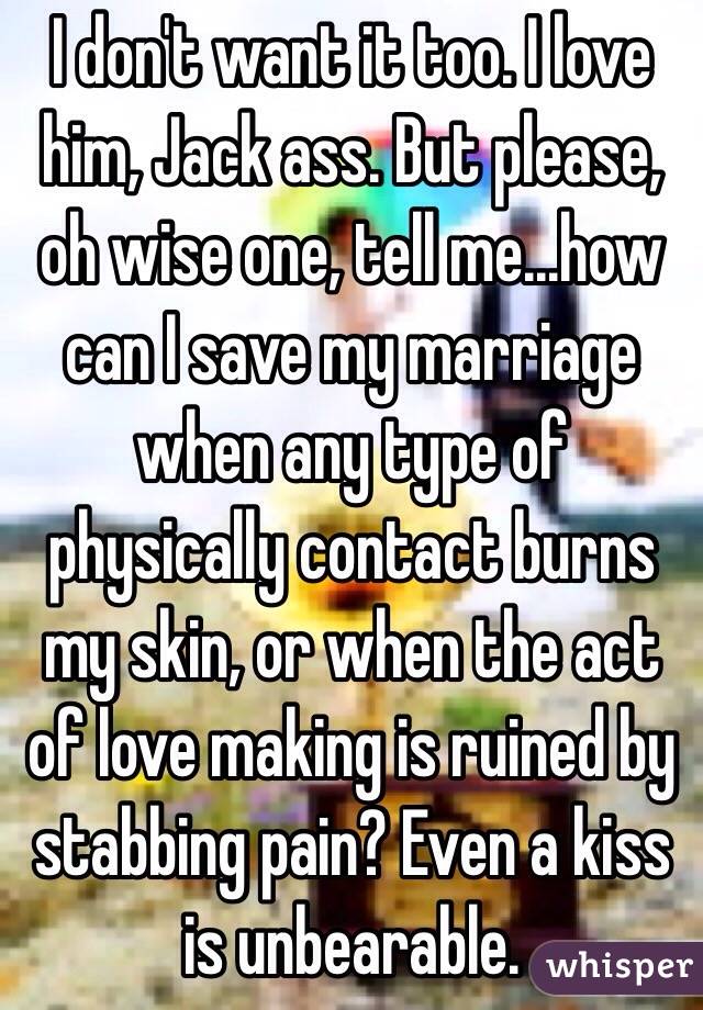 I don't want it too. I love him, Jack ass. But please, oh wise one, tell me...how can I save my marriage when any type of physically contact burns my skin, or when the act of love making is ruined by stabbing pain? Even a kiss is unbearable. 