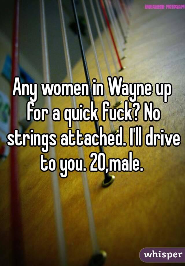 Any women in Wayne up for a quick fuck? No strings attached. I'll drive to you. 20,male. 