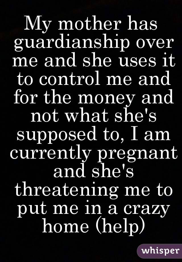 My mother has guardianship over me and she uses it to control me and for the money and not what she's supposed to, I am currently pregnant and she's threatening me to put me in a crazy home (help)