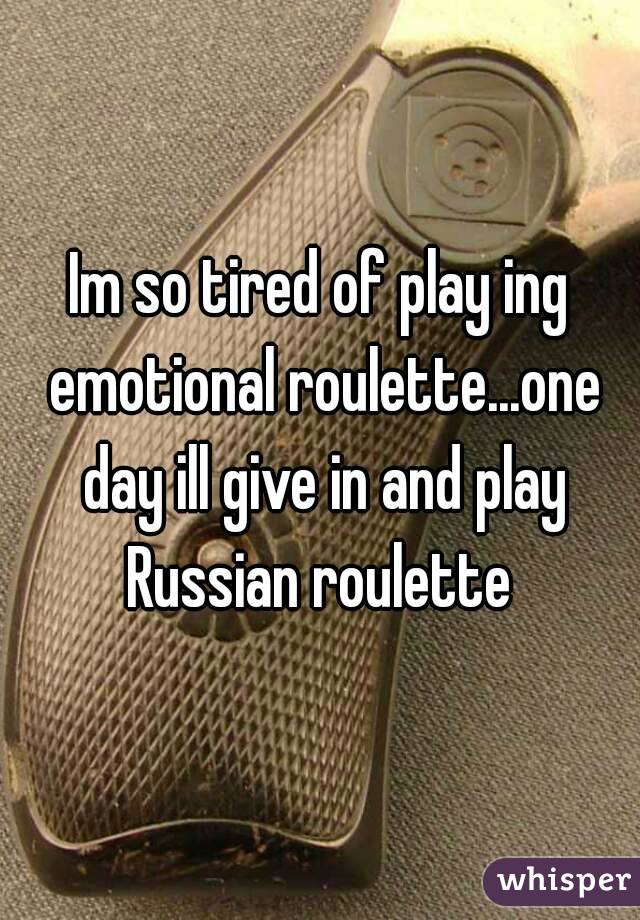 Im so tired of play ing emotional roulette...one day ill give in and play Russian roulette 