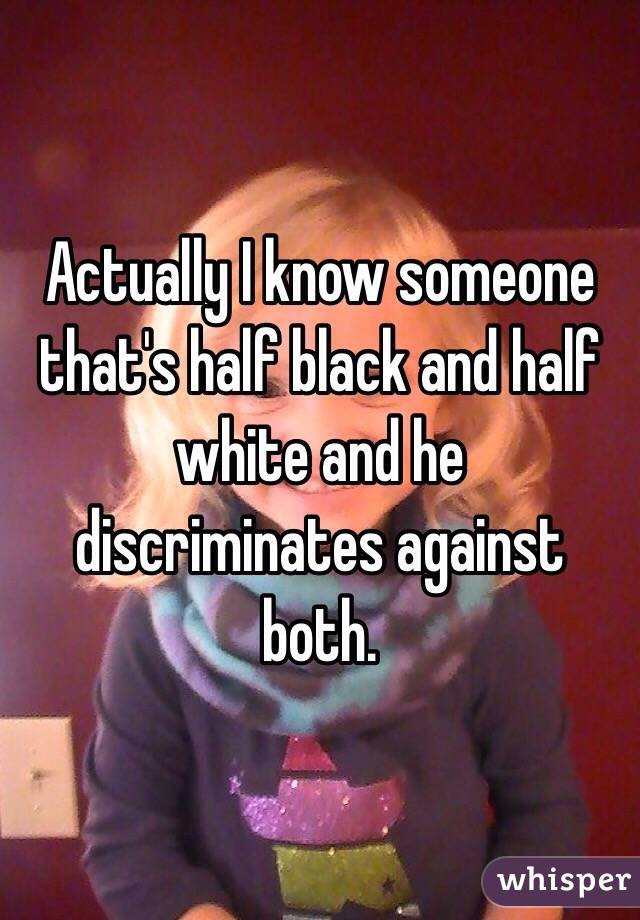 Actually I know someone that's half black and half white and he discriminates against both.