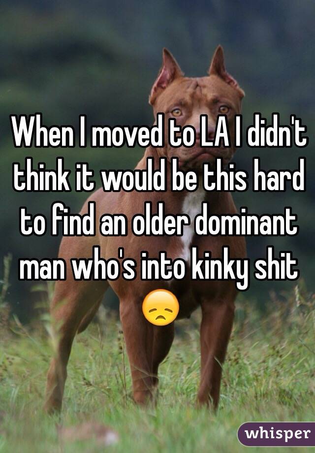 When I moved to LA I didn't think it would be this hard to find an older dominant man who's into kinky shit 😞