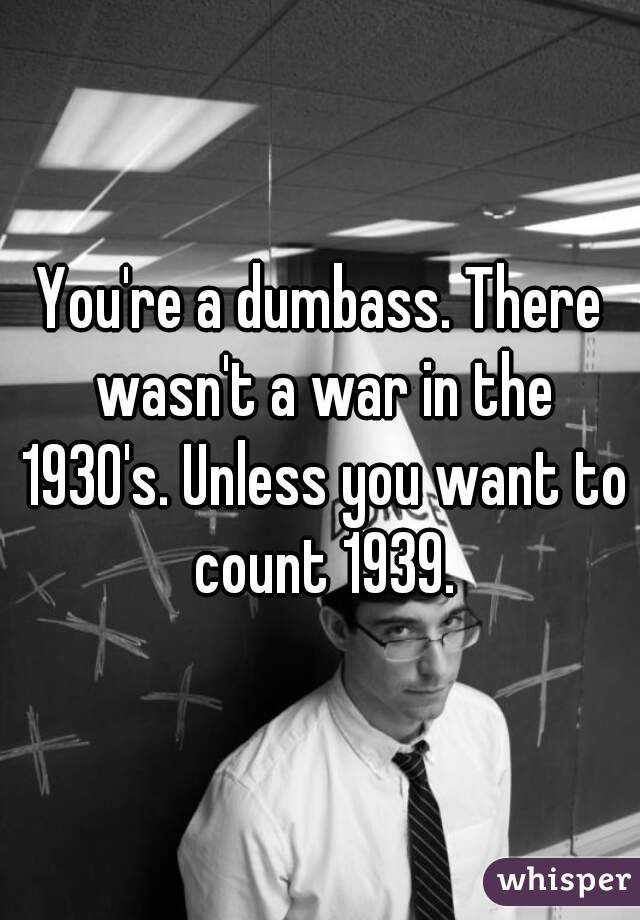 You're a dumbass. There wasn't a war in the 1930's. Unless you want to count 1939.