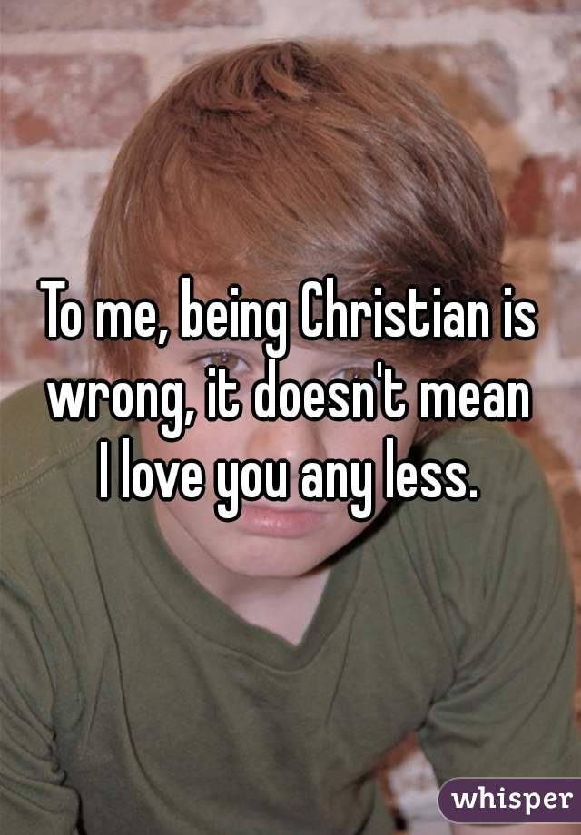 To me, being Christian is wrong, it doesn't mean 
I love you any less.