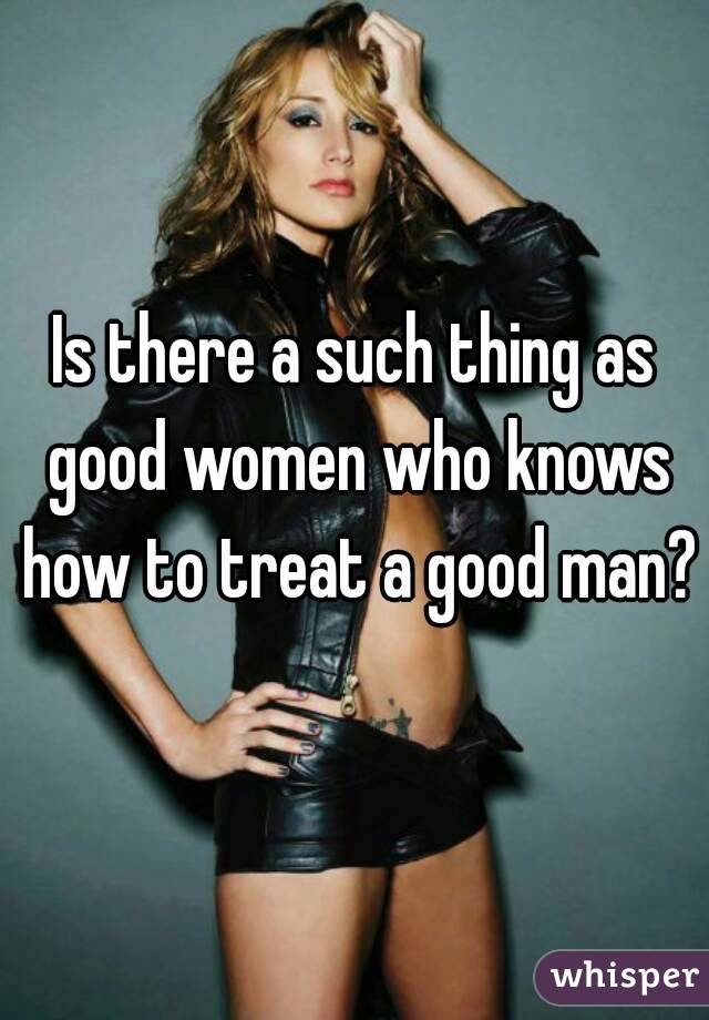 Is there a such thing as good women who knows how to treat a good man? 