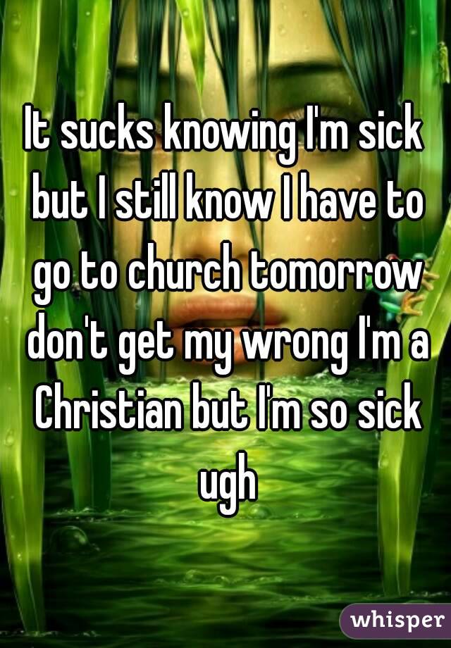 It sucks knowing I'm sick but I still know I have to go to church tomorrow don't get my wrong I'm a Christian but I'm so sick ugh