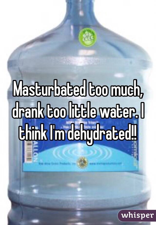 Masturbated too much, drank too little water. I think I'm dehydrated!!