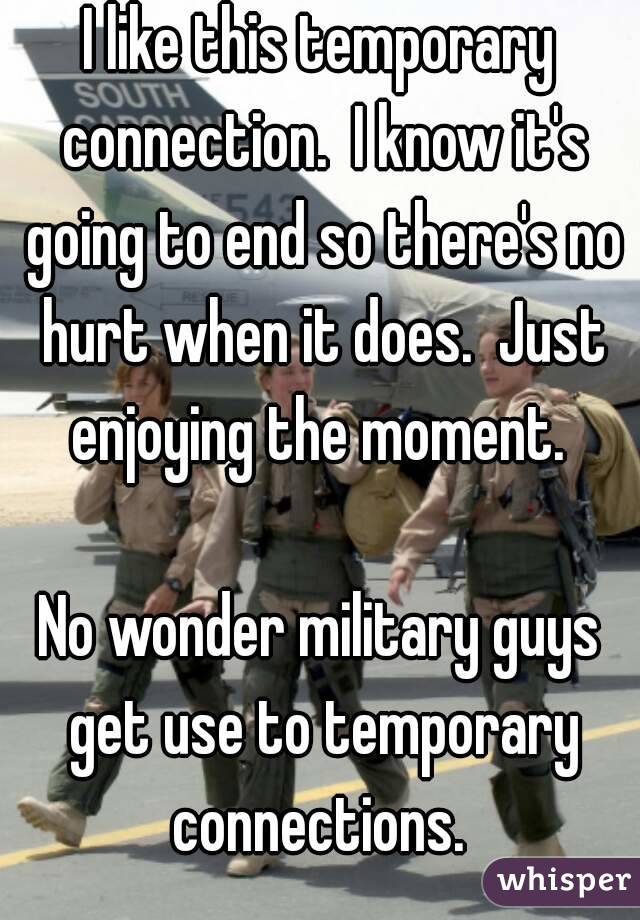 I like this temporary connection.  I know it's going to end so there's no hurt when it does.  Just enjoying the moment. 

No wonder military guys get use to temporary connections. 