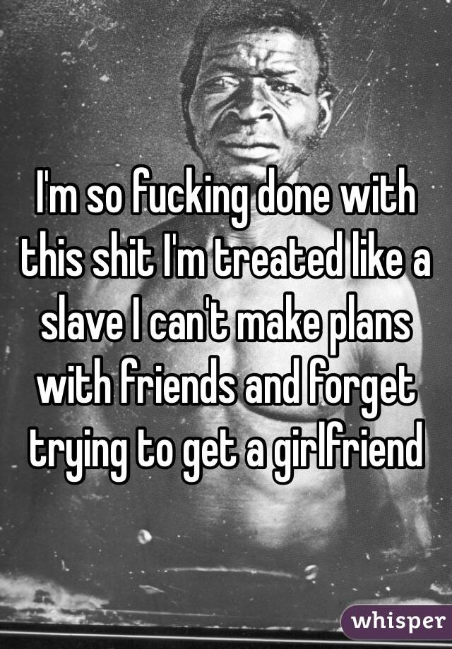 I'm so fucking done with this shit I'm treated like a slave I can't make plans with friends and forget trying to get a girlfriend 