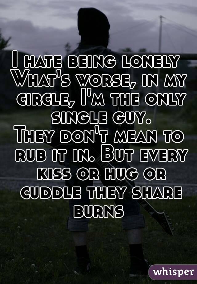 I hate being lonely 
What's worse, in my circle, I'm the only single guy.
They don't mean to rub it in. But every kiss or hug or cuddle they share burns 