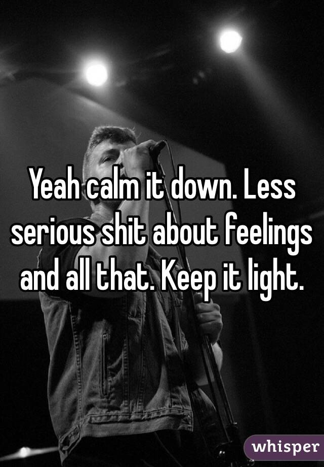 Yeah calm it down. Less serious shit about feelings and all that. Keep it light. 
