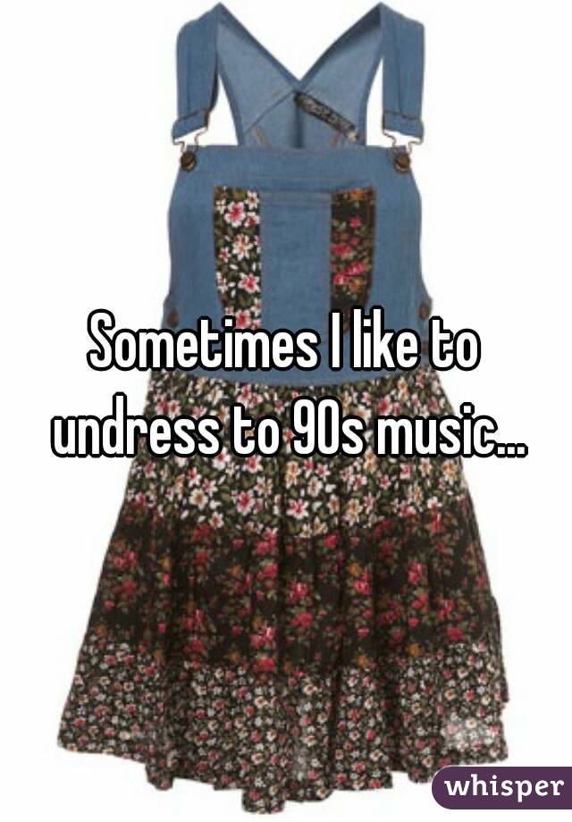 Sometimes I like to undress to 90s music...