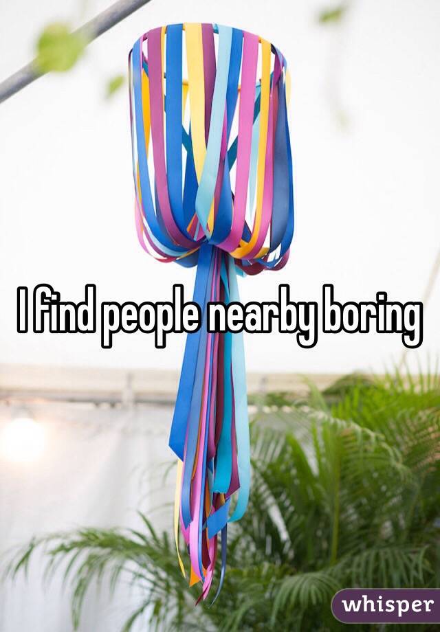 I find people nearby boring
