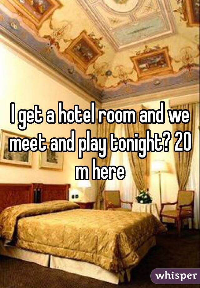 I get a hotel room and we meet and play tonight? 20 m here