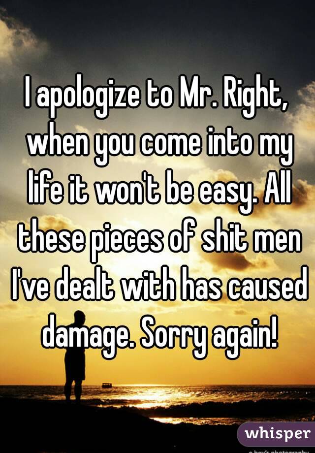 I apologize to Mr. Right, when you come into my life it won't be easy. All these pieces of shit men I've dealt with has caused damage. Sorry again!