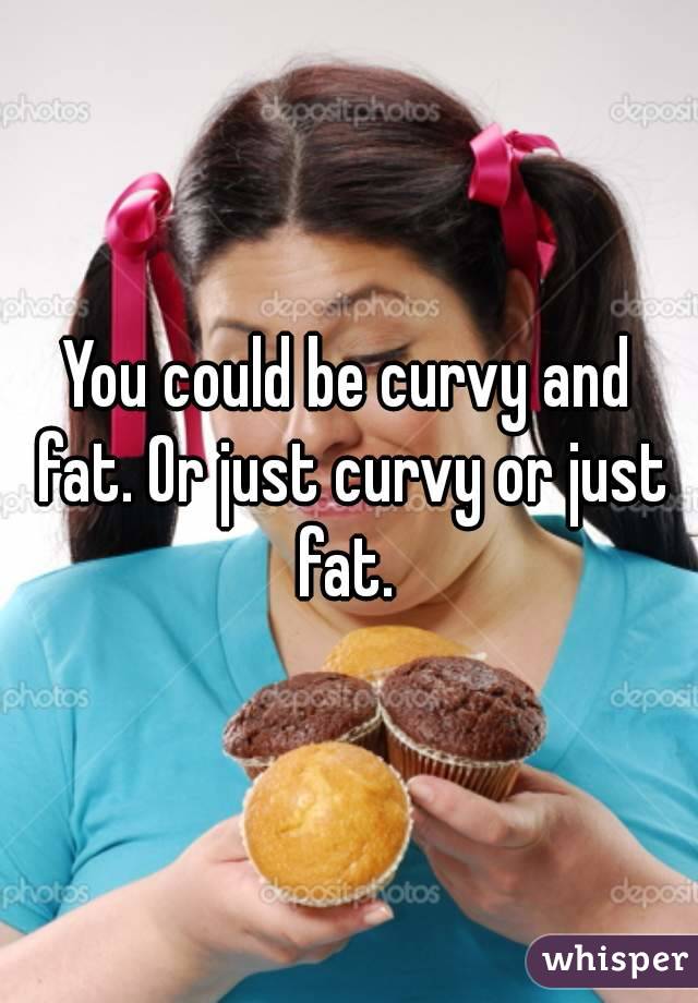 You could be curvy and fat. Or just curvy or just fat. 