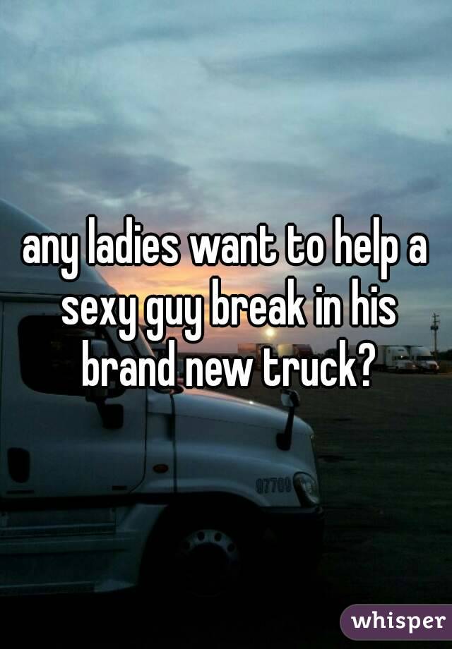 any ladies want to help a sexy guy break in his brand new truck?