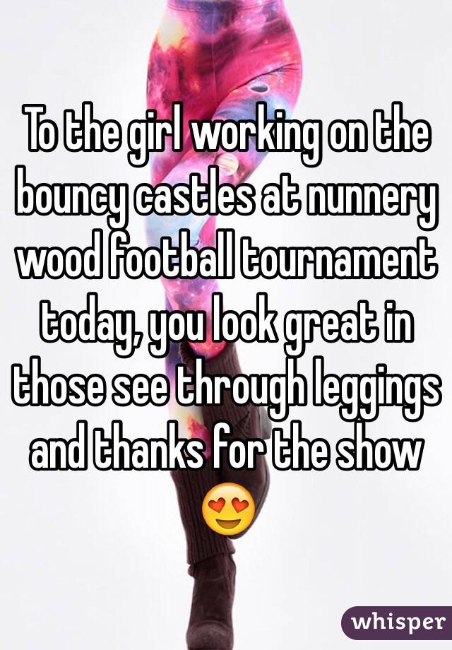To the girl working on the bouncy castles at nunnery wood football tournament today, you look great in those see through leggings and thanks for the show 😍