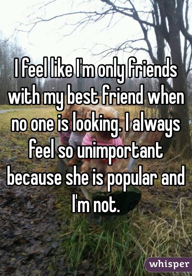 I feel like I'm only friends with my best friend when no one is looking. I always feel so unimportant because she is popular and I'm not. 