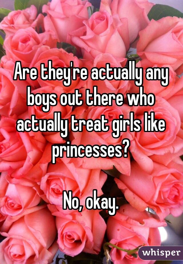 Are they're actually any boys out there who actually treat girls like princesses? 

No, okay. 