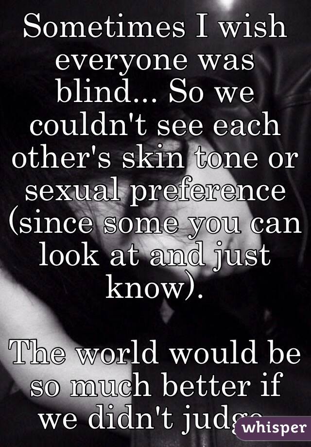 Sometimes I wish everyone was blind... So we couldn't see each other's skin tone or sexual preference (since some you can look at and just know).

The world would be so much better if we didn't judge.
