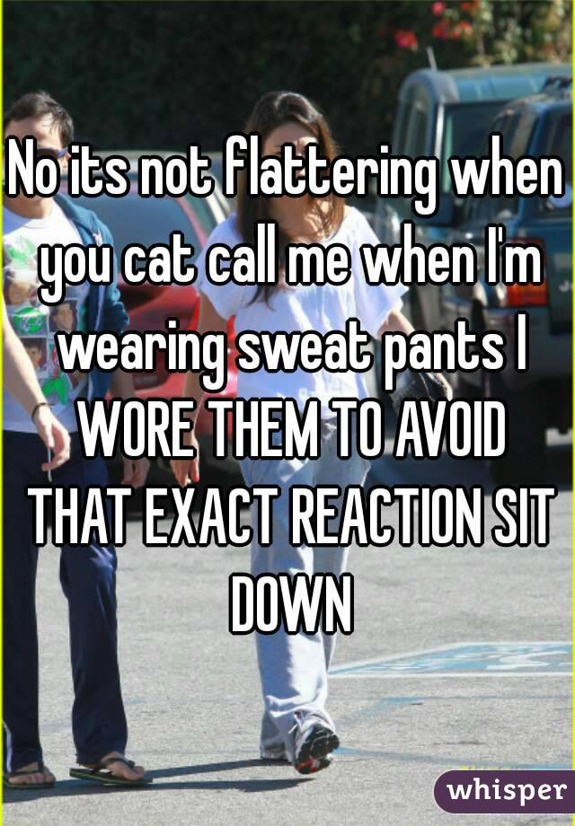 No its not flattering when you cat call me when I'm wearing sweat pants I WORE THEM TO AVOID THAT EXACT REACTION SIT DOWN