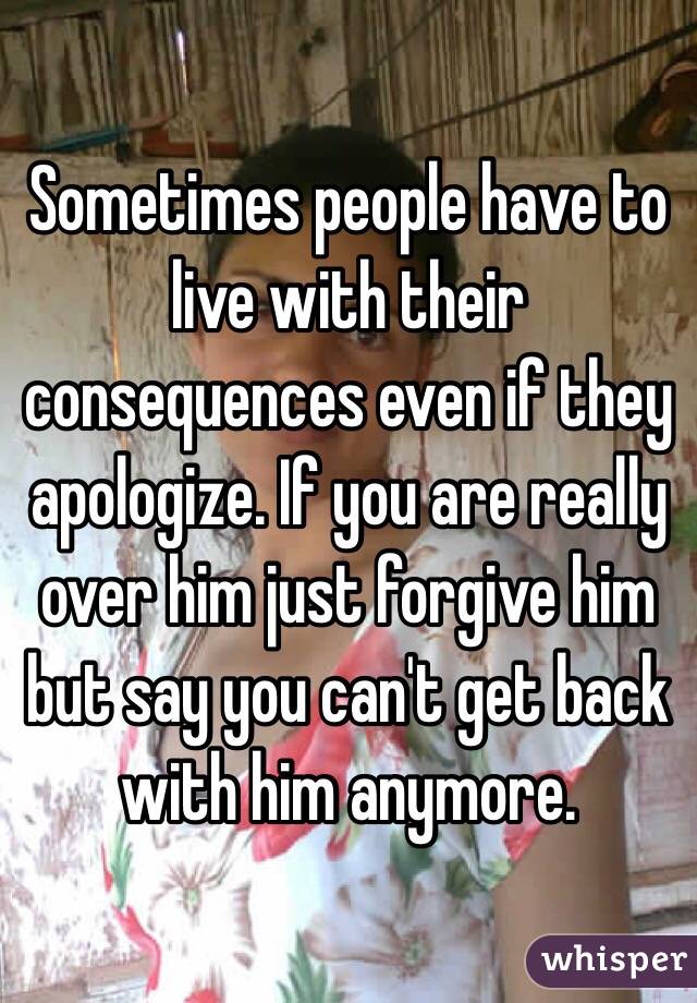 Sometimes people have to live with their consequences even if they apologize. If you are really over him just forgive him but say you can't get back with him anymore. 