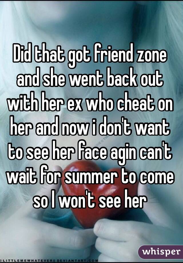 Did that got friend zone and she went back out with her ex who cheat on her and now i don't want to see her face agin can't wait for summer to come so I won't see her