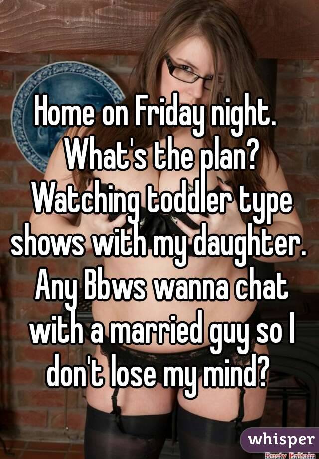 Home on Friday night.  What's the plan? Watching toddler type shows with my daughter.  Any Bbws wanna chat with a married guy so I don't lose my mind? 