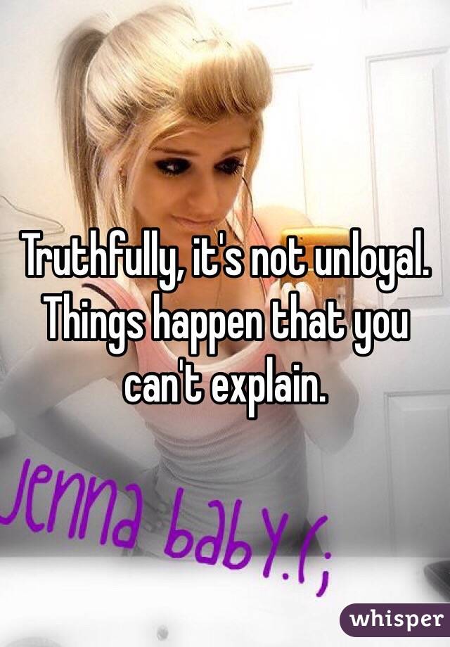 Truthfully, it's not unloyal. Things happen that you can't explain. 