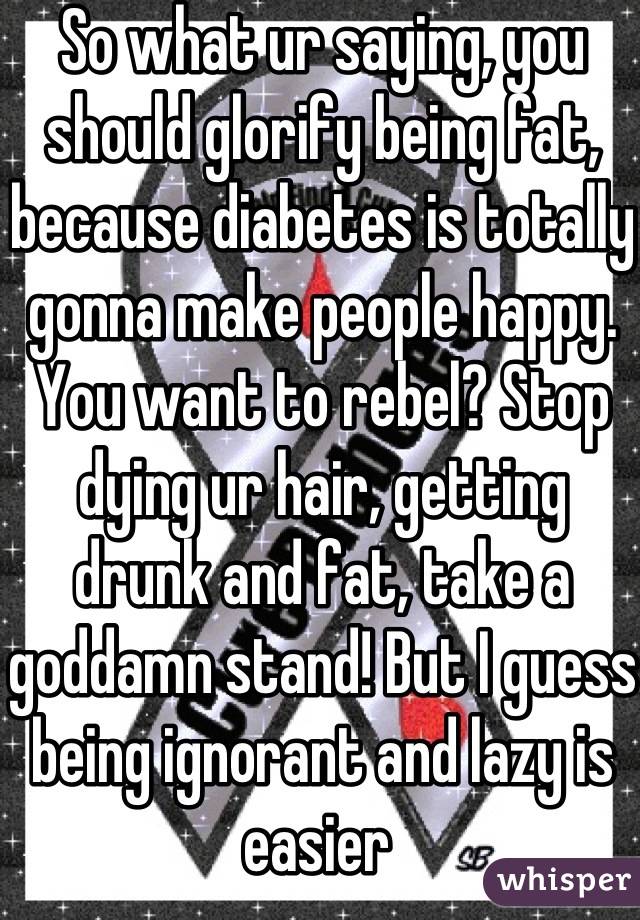 So what ur saying, you should glorify being fat, because diabetes is totally gonna make people happy. You want to rebel? Stop dying ur hair, getting drunk and fat, take a goddamn stand! But I guess being ignorant and lazy is easier 