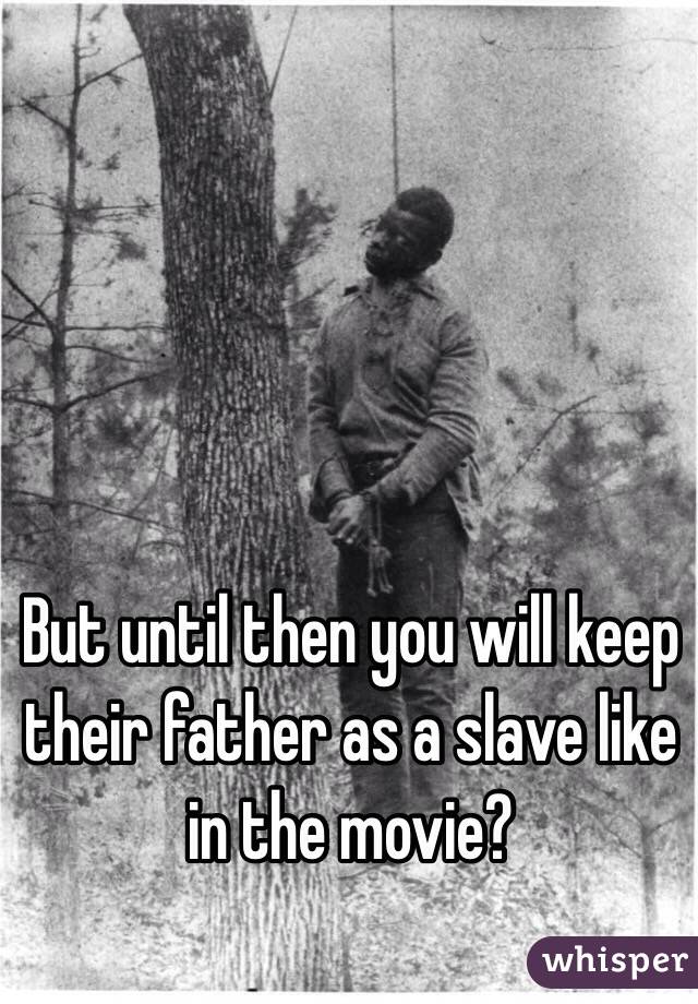 But until then you will keep their father as a slave like in the movie? 