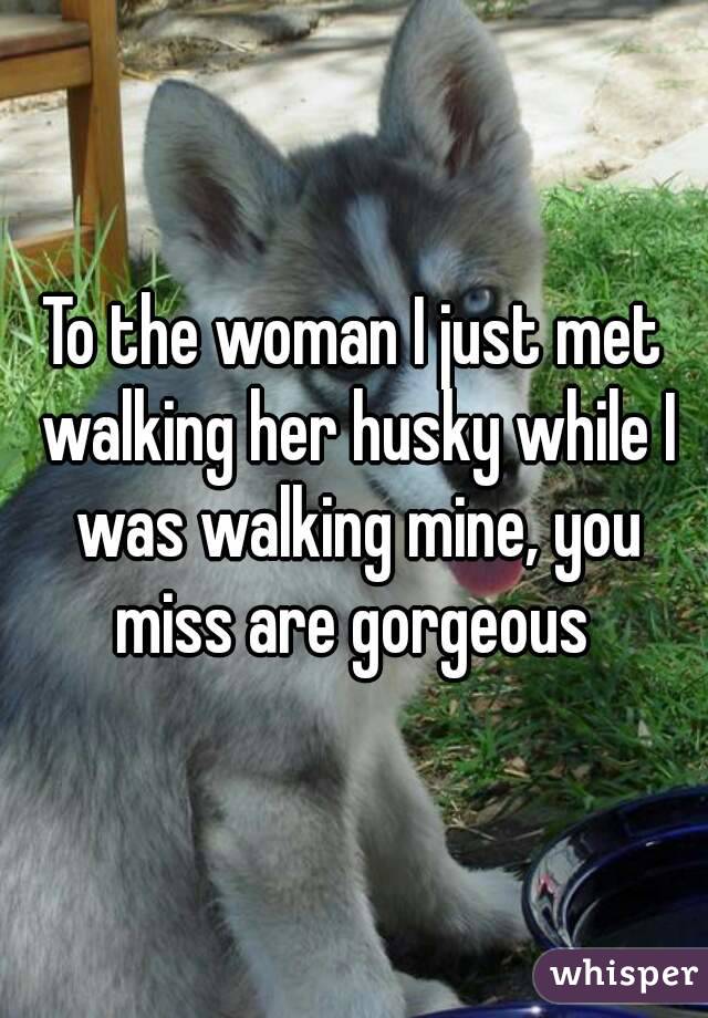 To the woman I just met walking her husky while I was walking mine, you miss are gorgeous 