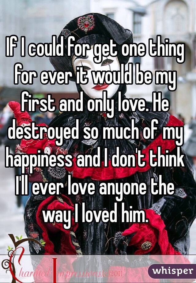 If I could for get one thing for ever it would be my first and only love. He destroyed so much of my happiness and I don't think I'll ever love anyone the way I loved him. 