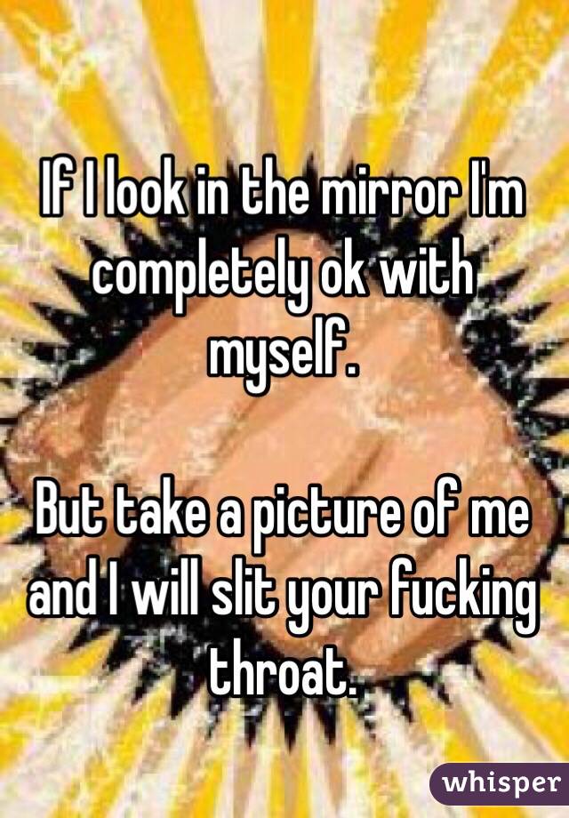 If I look in the mirror I'm completely ok with myself.

But take a picture of me and I will slit your fucking throat. 