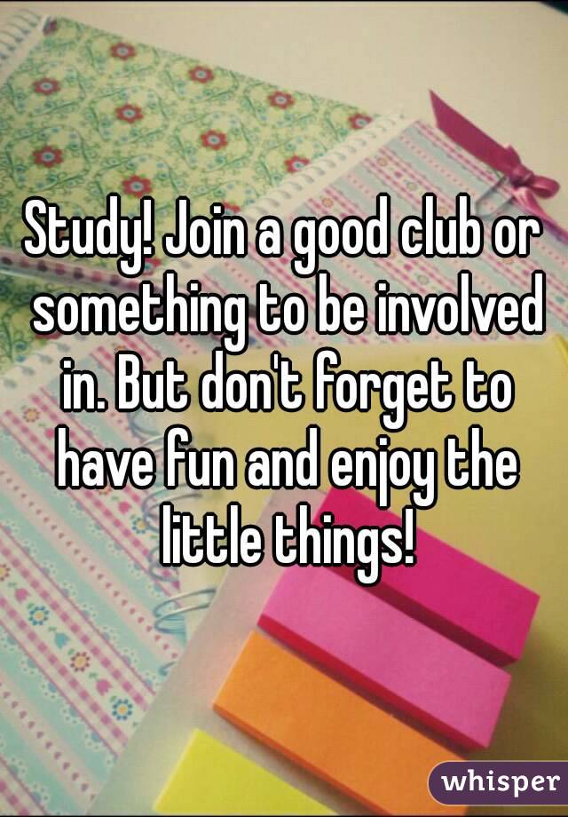 Study! Join a good club or something to be involved in. But don't forget to have fun and enjoy the little things!