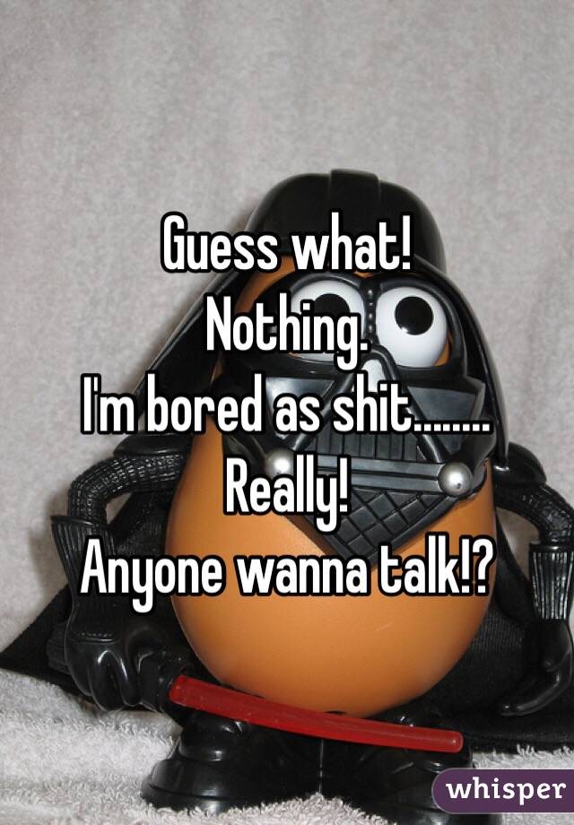 Guess what! 
Nothing. 
I'm bored as shit........
Really! 
Anyone wanna talk!?