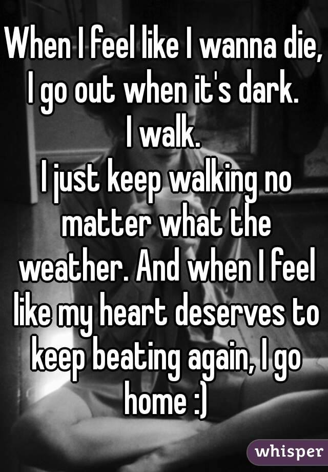 When I feel like I wanna die, I go out when it's dark. 
I walk.
 I just keep walking no matter what the weather. And when I feel like my heart deserves to keep beating again, I go home :)